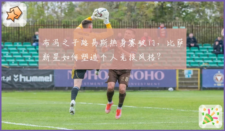 布冯之子路易斯热身赛破门，比萨新星如何塑造个人竞技风格？