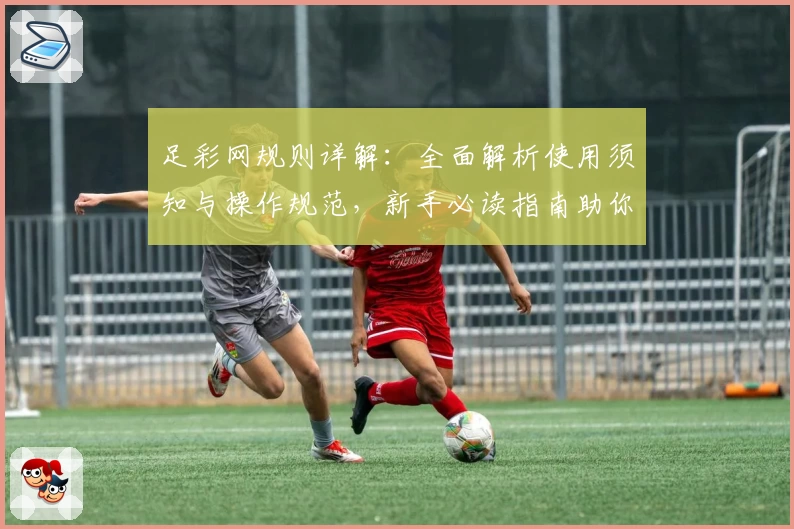 足彩网规则详解:全面解析使用须知与操作规范,新手必读指南助你轻松上手