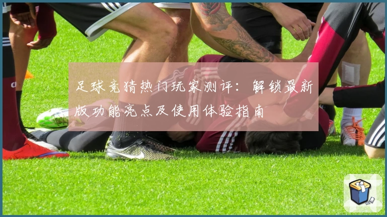 足球竞猜热门玩家测评:解锁最新版功能亮点及使用体验指南
