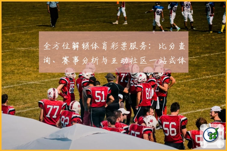 全方位解锁体育彩票服务:比分查询、赛事分析与互动社区一站式体验