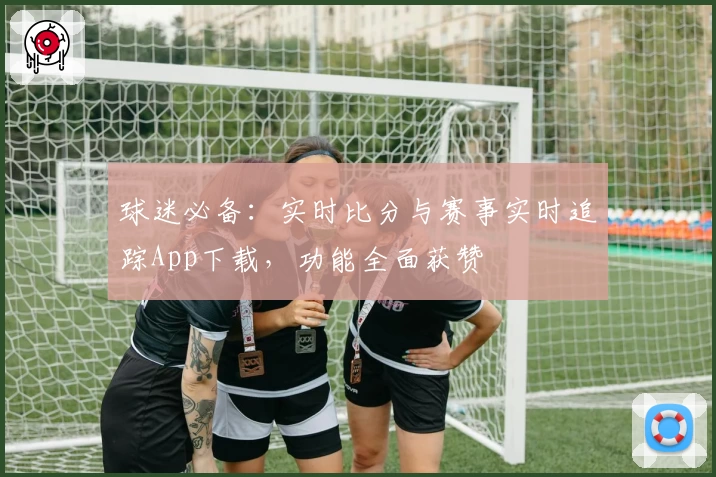 球迷必备:实时比分与赛事实时追踪App下载,功能全面获赞