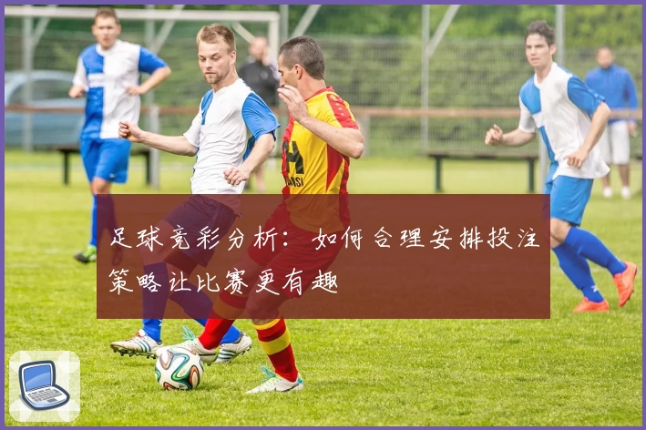 足球竞彩分析:如何合理安排投注策略让比赛更有趣