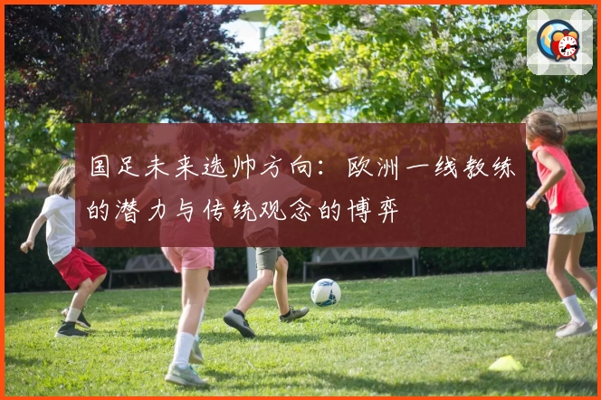 国足未来选帅方向：欧洲一线教练的潜力与传统观念的博弈