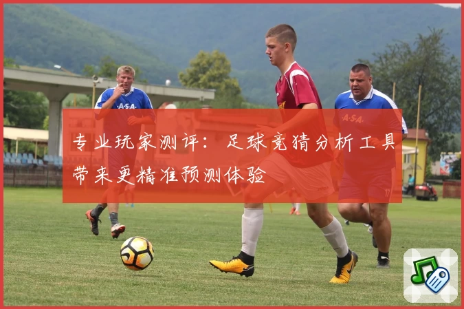 专业玩家测评：足球竞猜分析工具带来更精准预测体验