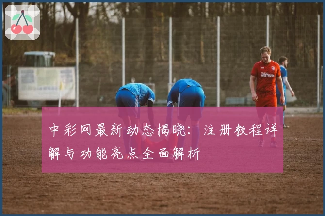 中彩网最新动态揭晓：注册教程详解与功能亮点全面解析