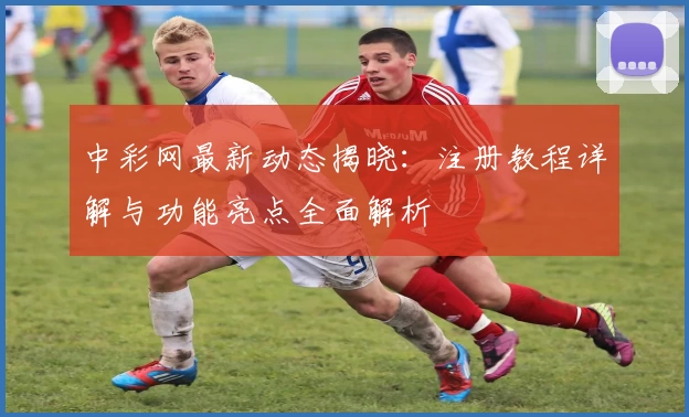 中彩网最新动态揭晓:注册教程详解与功能亮点全面解析