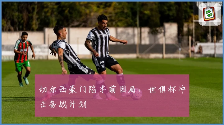 切尔西豪门陷季前困局，世俱杯冲击备战计划