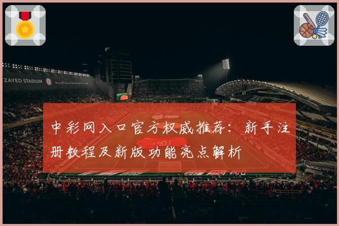中彩网入口官方权威推荐：新手注册教程及新版功能亮点解析