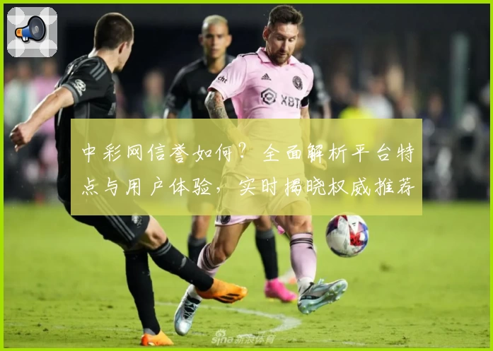 中彩网信誉如何？全面解析平台特点与用户体验，实时揭晓权威推荐