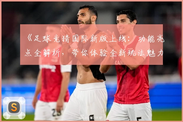《足球竞猜国际新版上线：功能亮点全解析，带你体验全新玩法魅力》