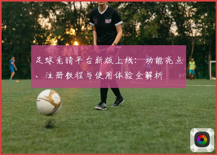 足球竞猜平台新版上线：功能亮点、注册教程与使用体验全解析