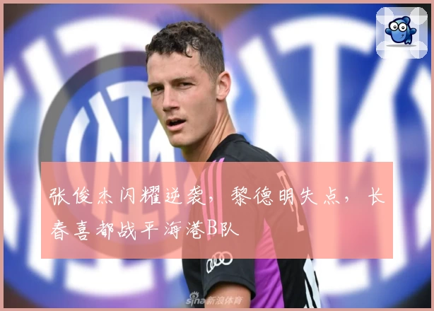 张俊杰闪耀逆袭，黎德明失点，长春喜都战平海港B队