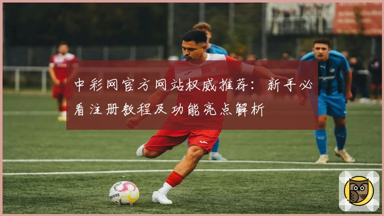 中彩网官方网站权威推荐：新手必看注册教程及功能亮点解析